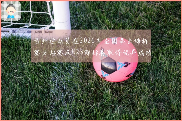 贵州运动员在2026年全国拳击锦标赛分站赛及U23锦标赛取得优异成绩：1金1银1铜