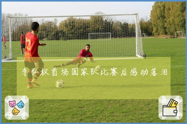 李弘权首场国家队比赛后感动落泪