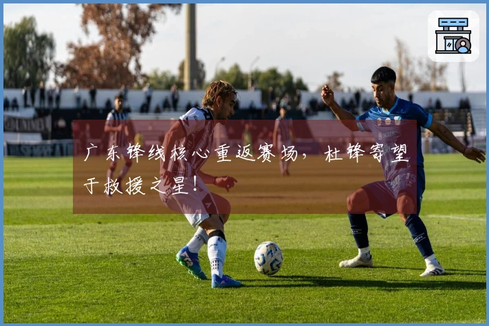 广东锋线核心重返赛场，杜锋寄望于救援之星！