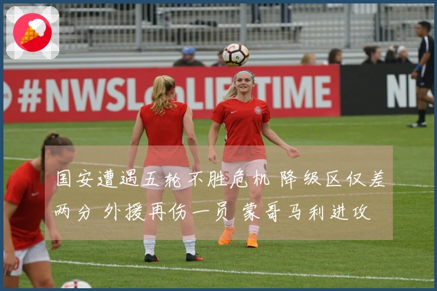 国安遭遇五轮不胜危机 降级区仅差两分 外援再伤一员 蒙哥马利进攻战术受限