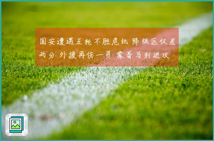 国安遭遇五轮不胜危机 降级区仅差两分 外援再伤一员 蒙哥马利进攻战术受限