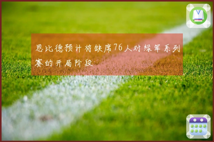 恩比德预计将缺席76人对绿军系列赛的开局阶段