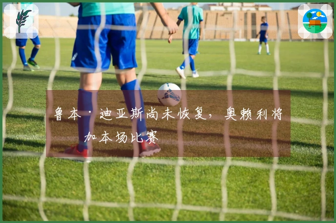 鲁本·迪亚斯尚未恢复，奥赖利将参加本场比赛