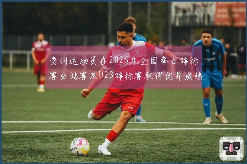 贵州运动员在2026年全国拳击锦标赛分站赛及U23锦标赛取得优异成绩：1金1银1铜