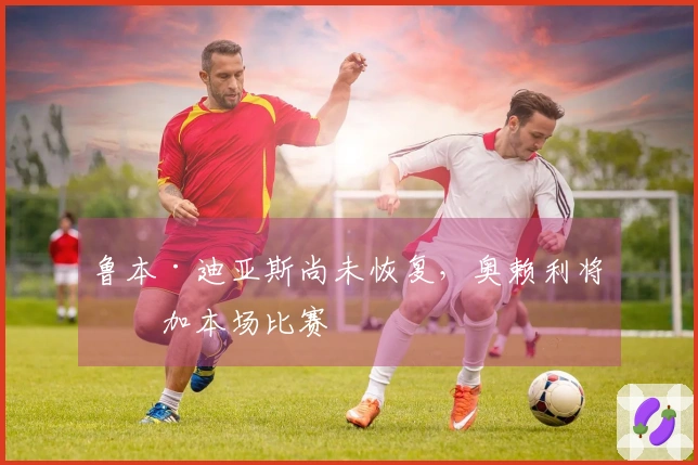 鲁本·迪亚斯尚未恢复，奥赖利将参加本场比赛