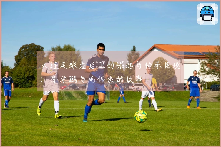 大连足球左后卫的崛起与传承困境：李学鹏与毛伟杰的故事