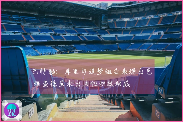 巴特勒：库里与追梦组合表现出色 理查德虽未出力但积极助威