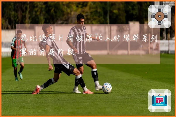 恩比德预计将缺席76人对绿军系列赛的开局阶段