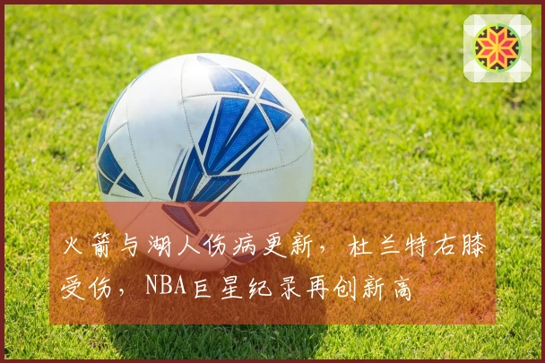 火箭与湖人伤病更新，杜兰特右膝受伤，NBA巨星纪录再创新高